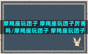 摩羯座玩团子 摩羯座玩团子厉害吗/摩羯座玩团子 摩羯座玩团子厉害吗-我的网站